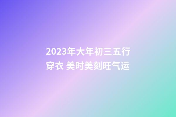 2023年大年初三五行穿衣 美时美刻旺气运